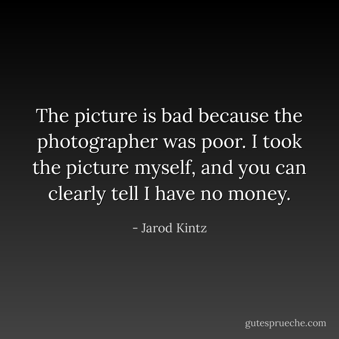 The picture is bad because the photographer was poor. I took the picture myself, and you can clearly tell I have no money. - Jarod Kintz