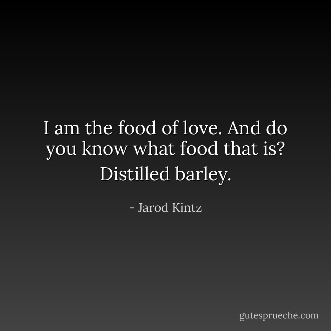 I am the food of love. And do you know what food that is? Distilled barley. - Jarod Kintz