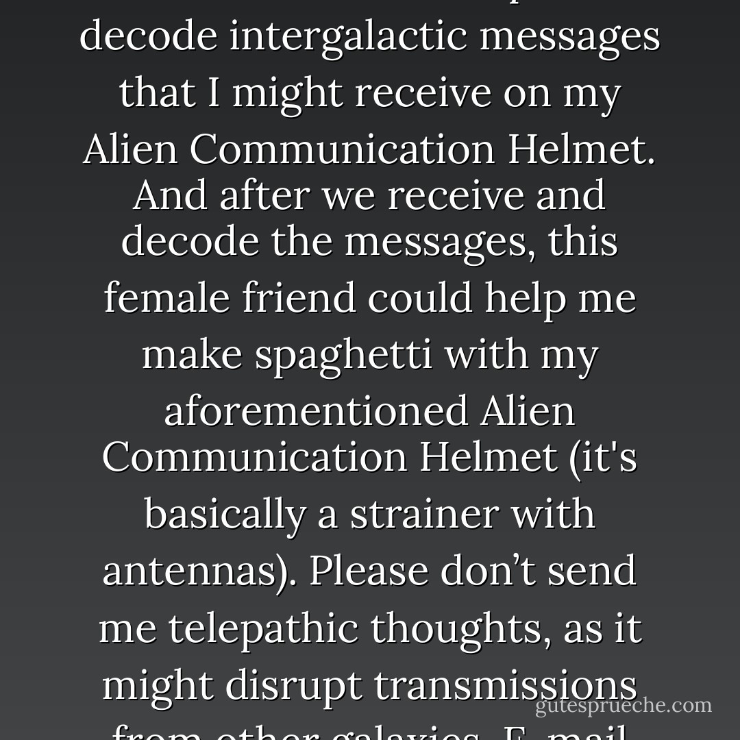Seeking a woman who looks like a feminized version of L. Ron Hubbard to help me decode intergalactic messages that I might receive on my Alien Communication Helmet. And after we receive and decode the messages, this female friend could help me make spaghetti with my aforementioned Alien Communication Helmet (it's basically a strainer with antennas). Please don’t send me telepathic thoughts, as it might disrupt transmissions from other galaxies. E-mail only if interested. - Jarod Kintz