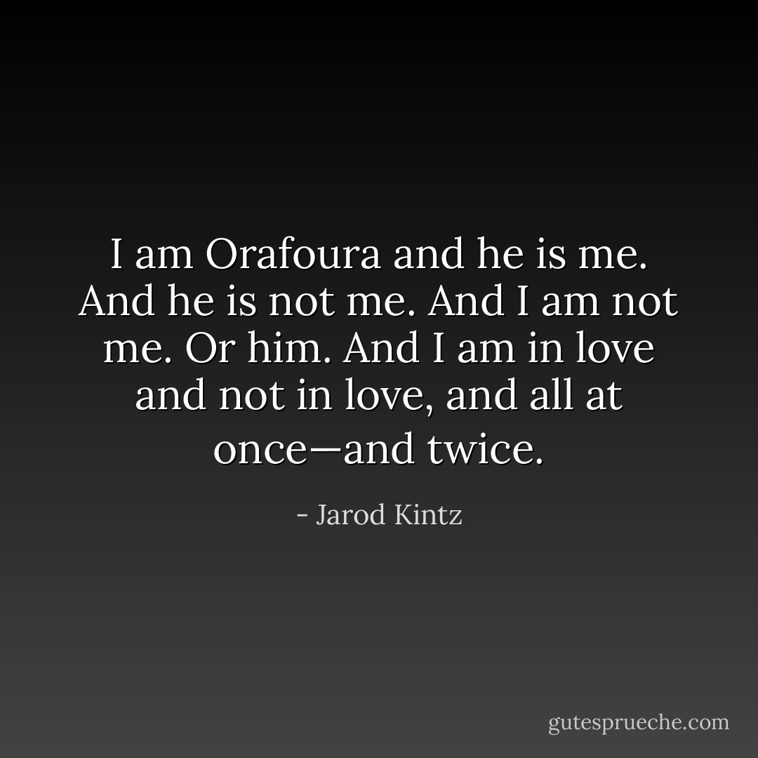 I am Orafoura and he is me. And he is not me. And I am not me. Or him. And I am in love and not in love, and all at once—and twice. - Jarod Kintz