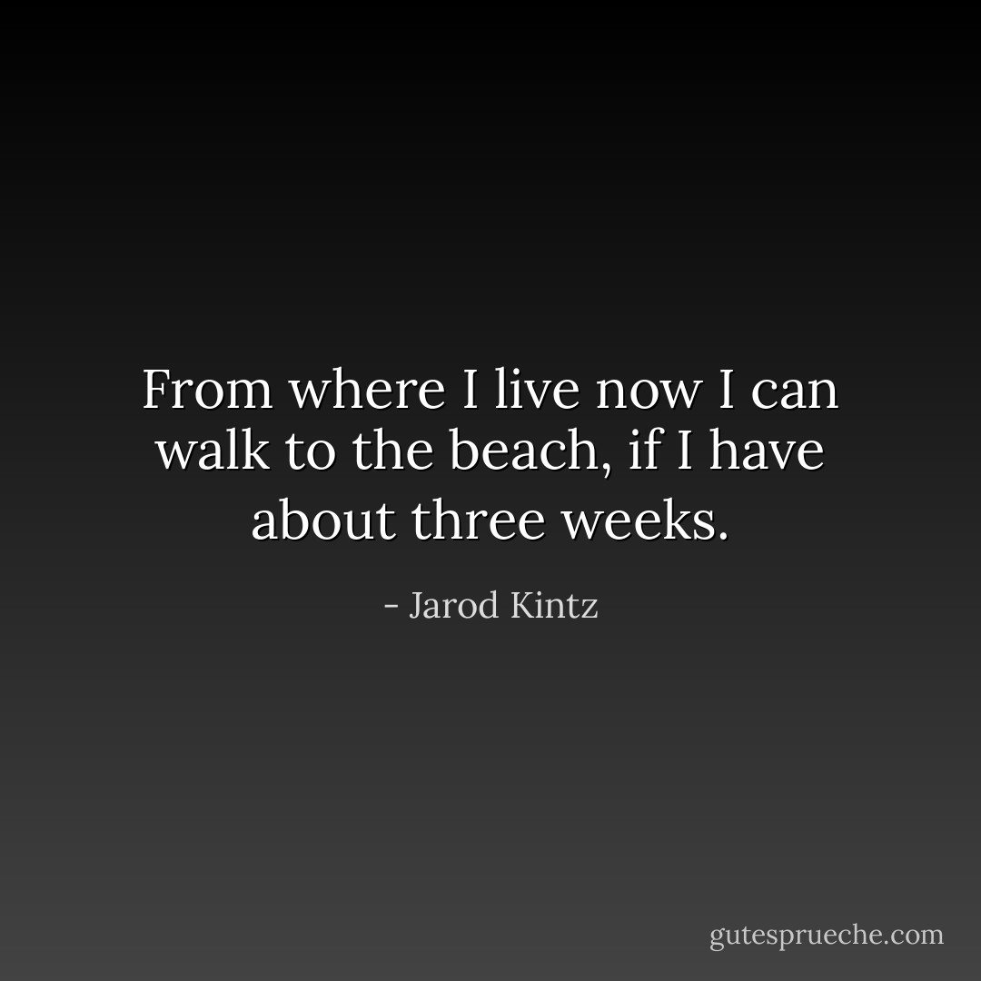 From where I live now I can walk to the beach, if I have about three weeks. - Jarod Kintz