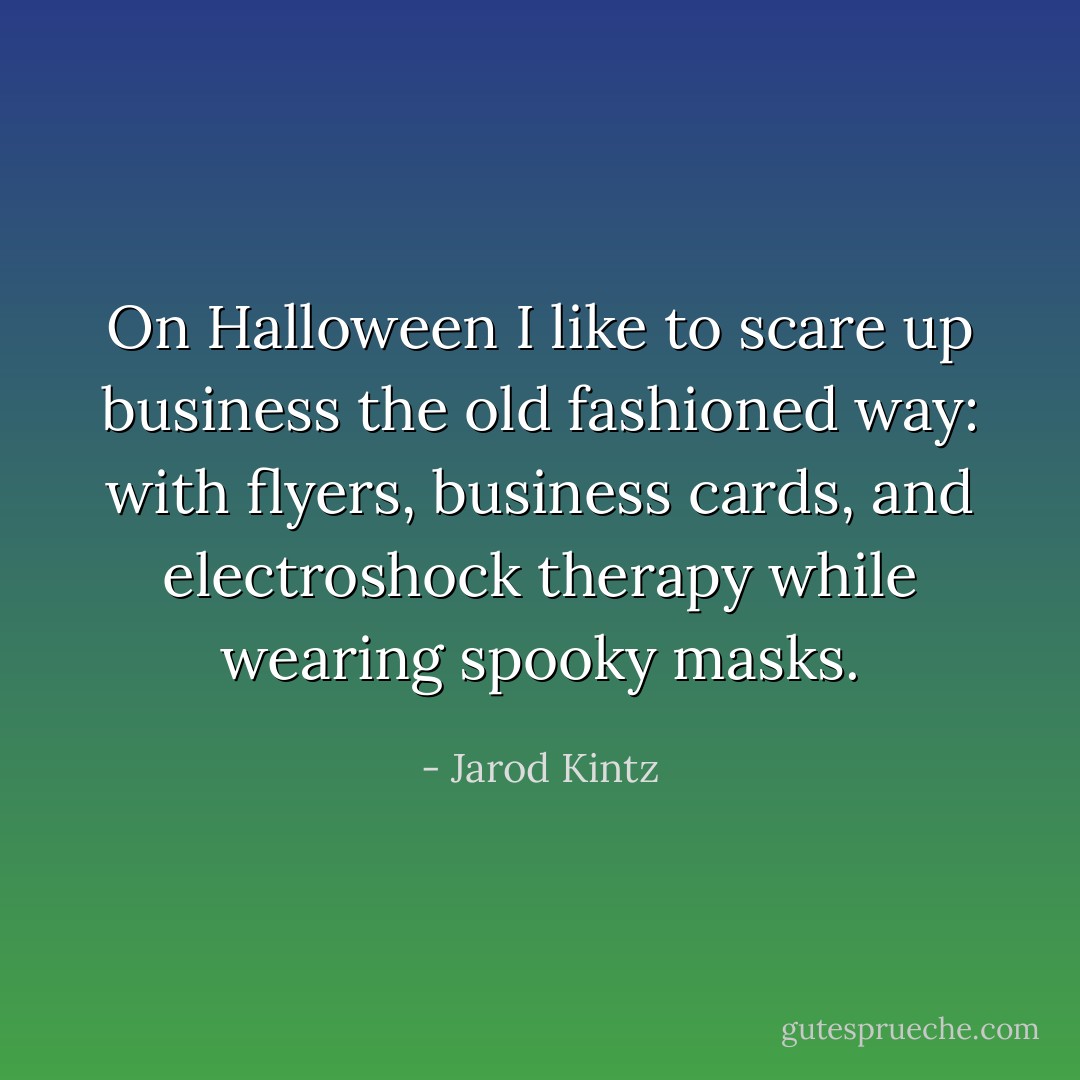 On Halloween I like to scare up business the old fashioned way: with flyers, business cards, and electroshock therapy while wearing spooky masks. - Jarod Kintz