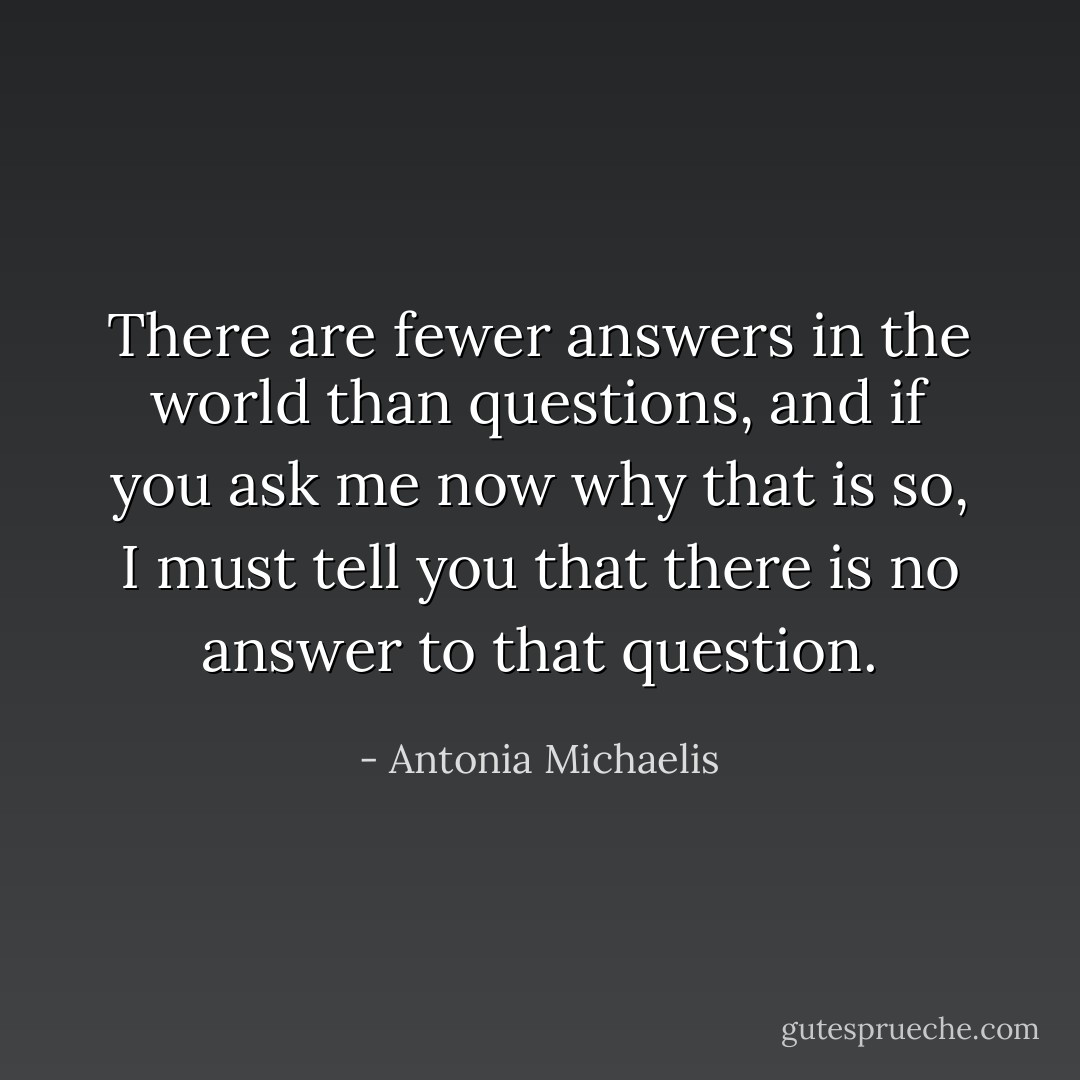 There are fewer answers in the world than questions, and if you ask me now why that is so, I must tell you that there is no answer to that question. - Antonia Michaelis
