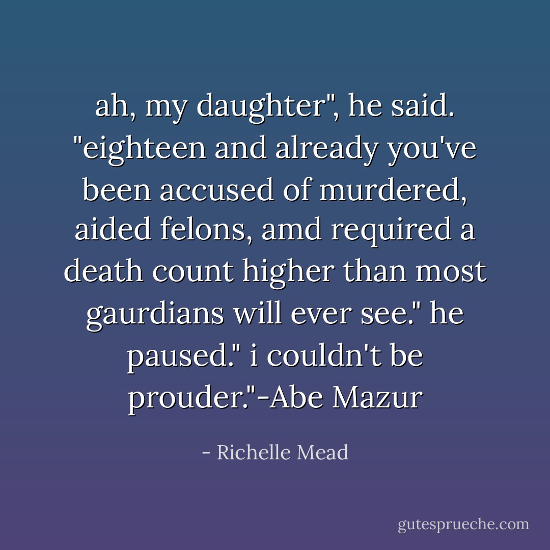 ah, my daughter", he said. "eighteen and already you've been accused of murdered, aided felons, amd required a death count higher than most gaurdians will ever see." he paused." i couldn't be prouder."-Abe Mazur - Richelle Mead