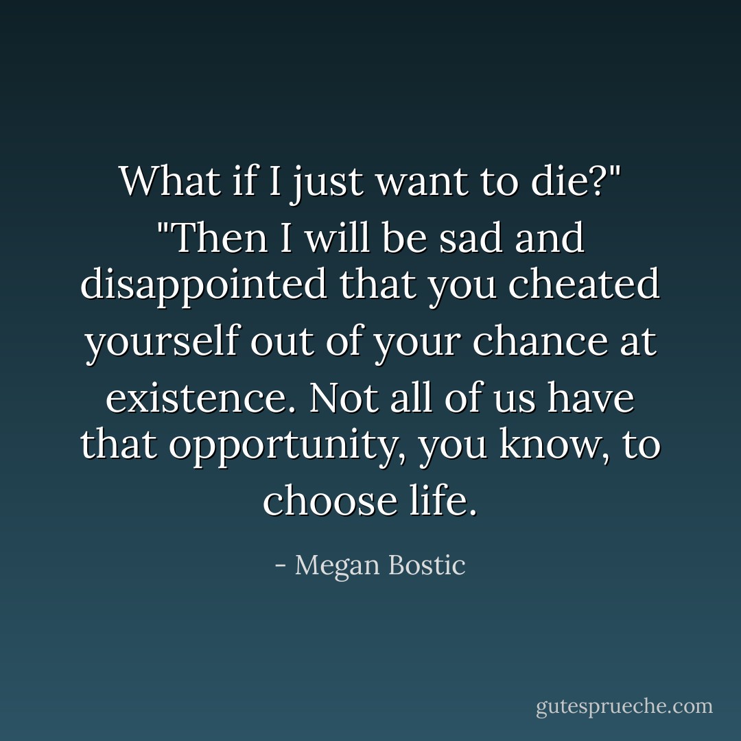 What if I just want to die?"<br />"Then I will be sad and disappointed that you cheated yourself out of your chance at existence. Not all of us have that opportunity, you know, to choose life. - Megan Bostic