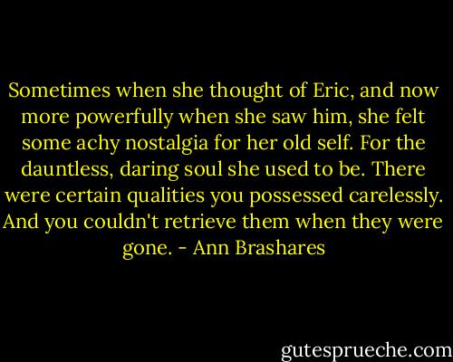 Sometimes when she thought of Eric, and now more powerfully when she saw him, she felt some achy nostalgia for her old self. For the dauntless, daring soul she used to be. There were certain qualities you possessed carelessly. And you couldn't retrieve them when they were gone. - Ann Brashares