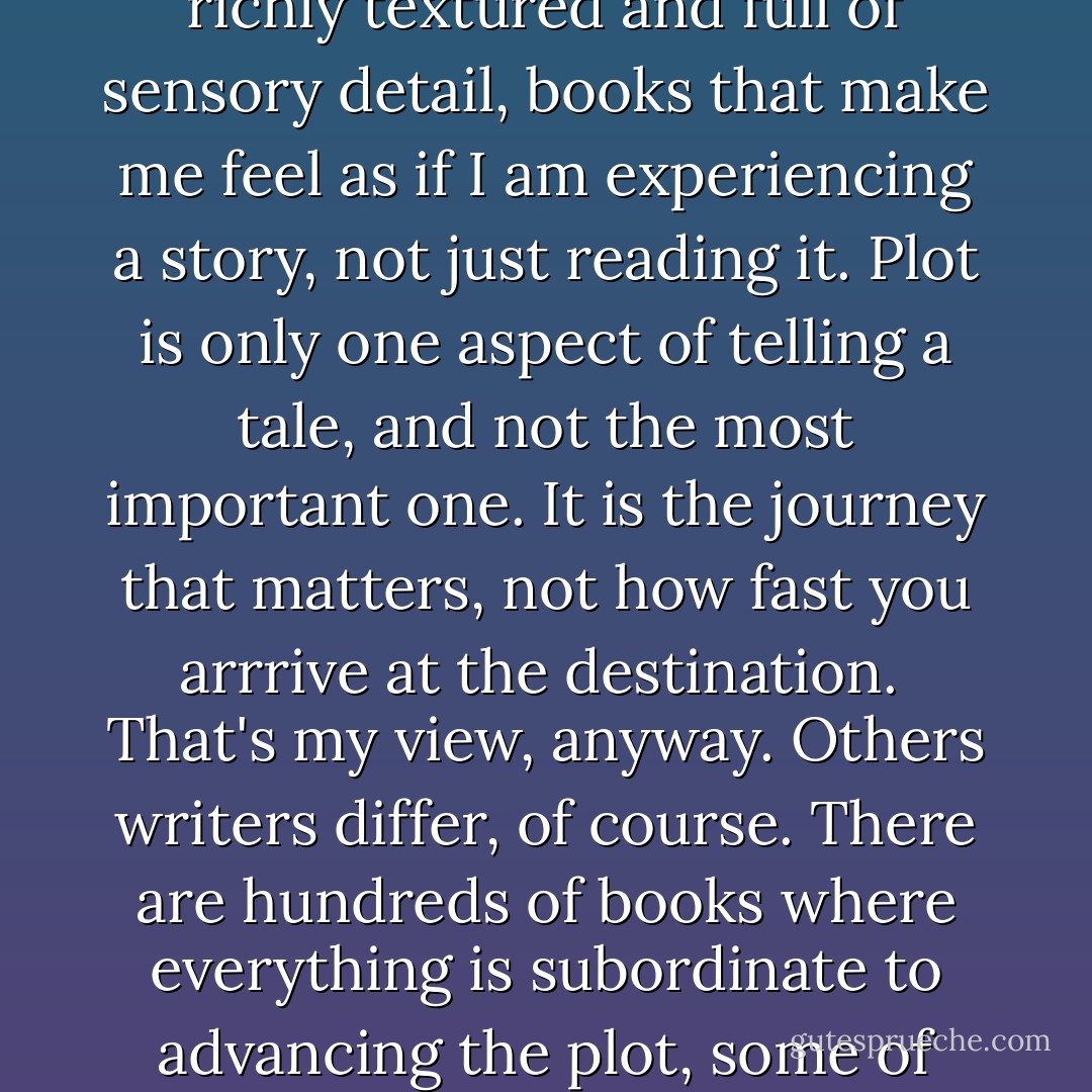 As for 'too much description,' well, opinions differ. We write the books we want to read. And I want to read books that are richly textured and full of sensory detail, books that make me feel as if I am experiencing a story, not just reading it. Plot is only one aspect of telling a tale, and not the most important one. It is the journey that matters, not how fast you arrrive at the destination.<br /><br />That's my view, anyway. Others writers differ, of course. There are hundreds of books where everything is subordinate to advancing the plot, some of them quite fine, but my work has never been about that, and never will be. - George R.R. Martin