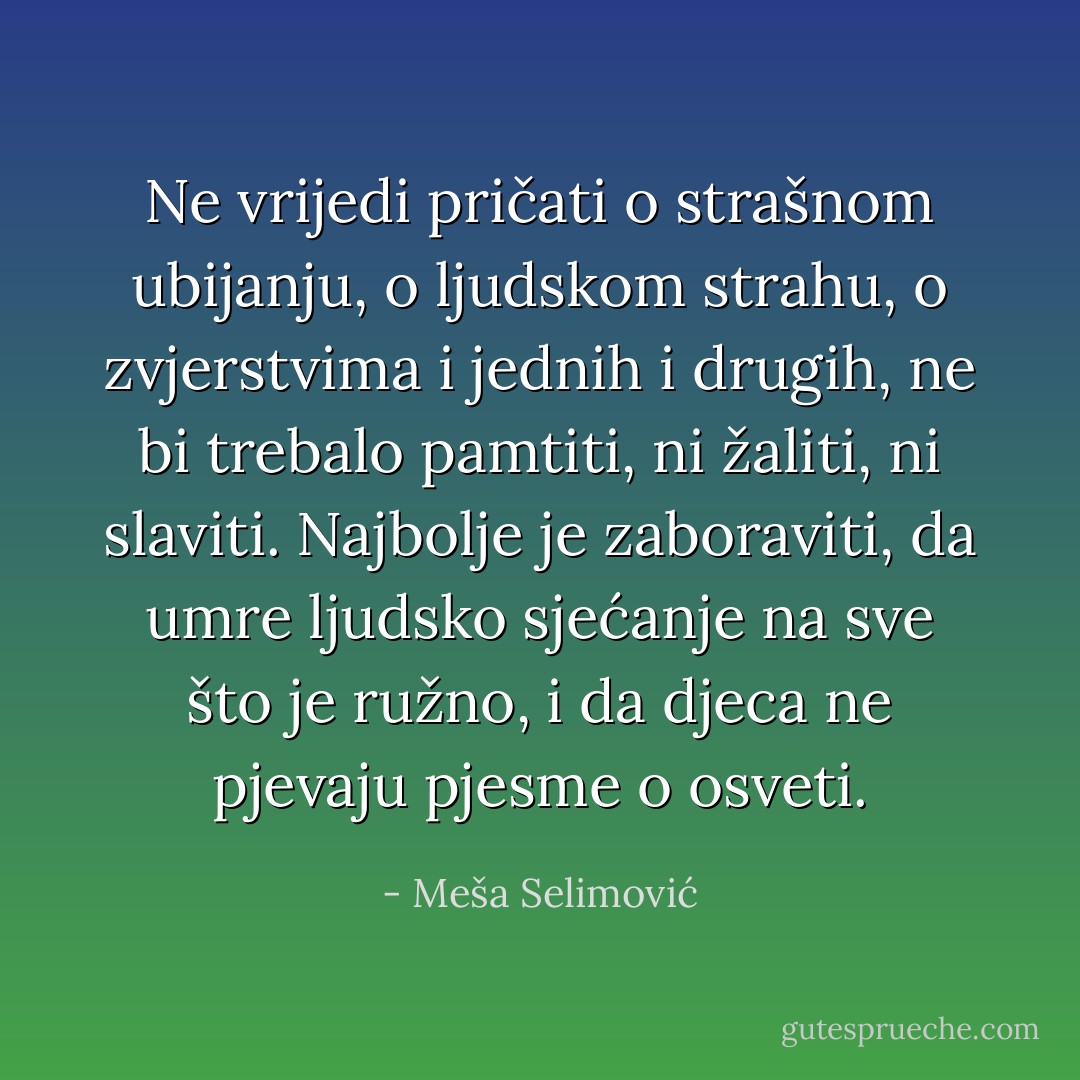 Ne vrijedi pričati o strašnom ubijanju, o ljudskom strahu, o zvjerstvima i jednih i drugih, ne bi trebalo pamtiti, ni žaliti, ni slaviti. Najbolje je zaboraviti, da umre ljudsko sjećanje na sve što je ružno, i da djeca ne pjevaju pjesme o osveti. - Meša Selimović
