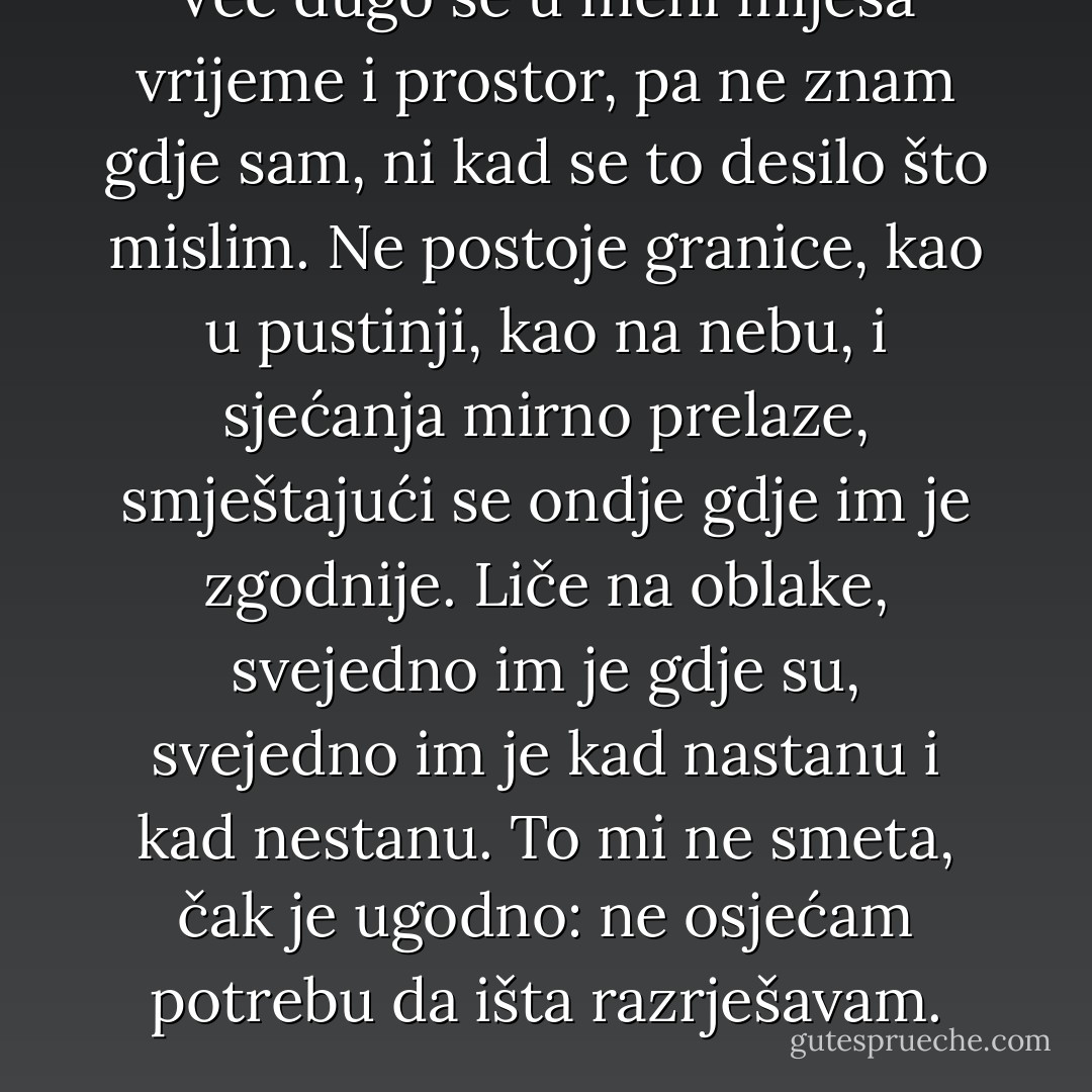 Već dugo se u meni miješa vrijeme i prostor, pa ne znam gdje sam, ni kad se to desilo što mislim. Ne postoje granice, kao u pustinji, kao na nebu, i sjećanja mirno prelaze, smještajući se ondje gdje im je zgodnije. Liče na oblake, svejedno im je gdje su, svejedno im je kad nastanu i kad nestanu. To mi ne smeta, čak je ugodno: ne osjećam potrebu da išta razrješavam. - Meša Selimović