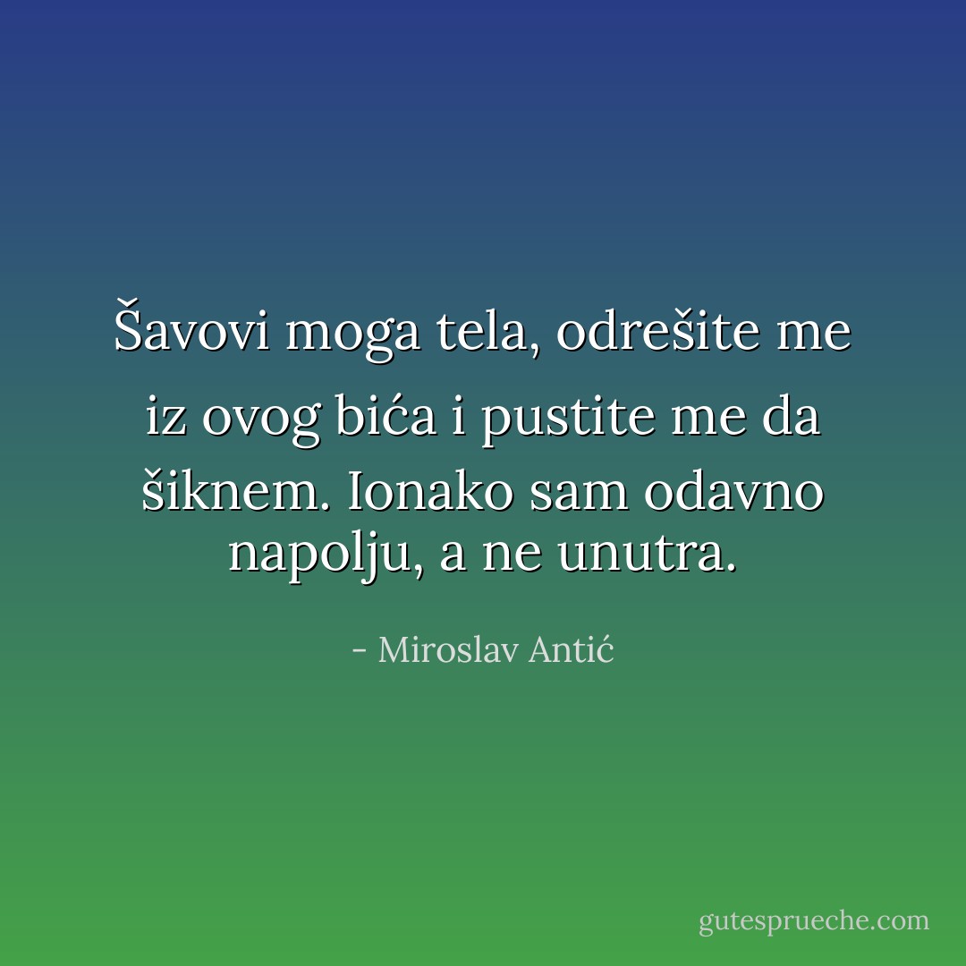 Šavovi moga tela, odrešite me iz ovog bića i pustite me da šiknem. Ionako sam odavno napolju, a ne unutra. - Miroslav Antić
