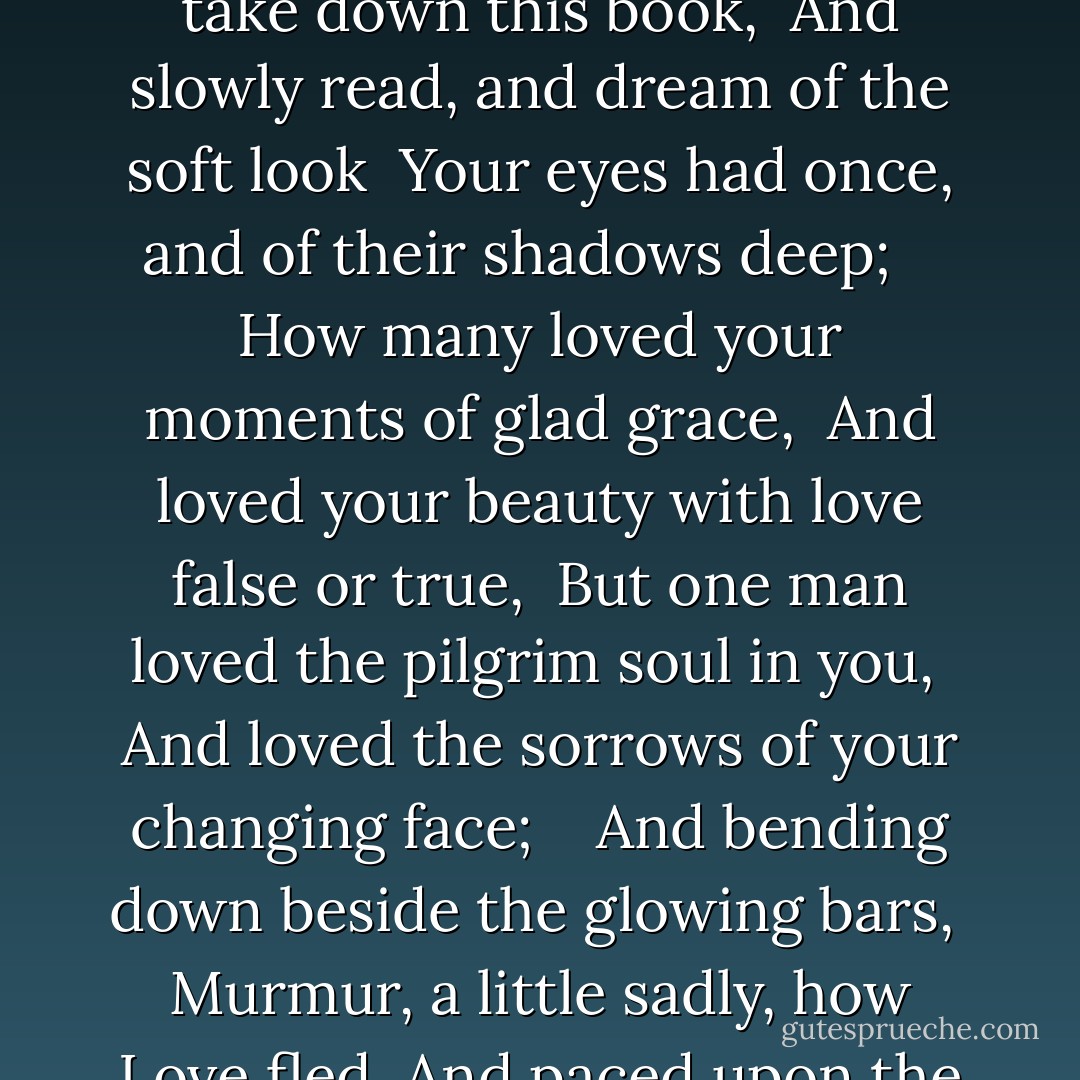 When You Are Old"<br /><br /><br />WHEN you are old and grey and full of sleep, <br />And nodding by the fire, take down this book, <br />And slowly read, and dream of the soft look <br />Your eyes had once, and of their shadows deep; <br /> <br />How many loved your moments of glad grace, <br />And loved your beauty with love false or true, <br />But one man loved the pilgrim soul in you, <br />And loved the sorrows of your changing face; <br /> <br />And bending down beside the glowing bars, <br />Murmur, a little sadly, how Love fled <br />And paced upon the mountains overhead <br />And hid his face amid a crowd of stars. - W.B. Yeats