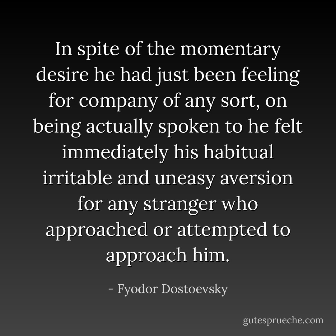 In spite of the momentary desire he had just been feeling for company of any sort, on being actually spoken to he felt immediately his habitual irritable and uneasy aversion for any stranger who approached or attempted to approach him. - Fyodor Dostoevsky