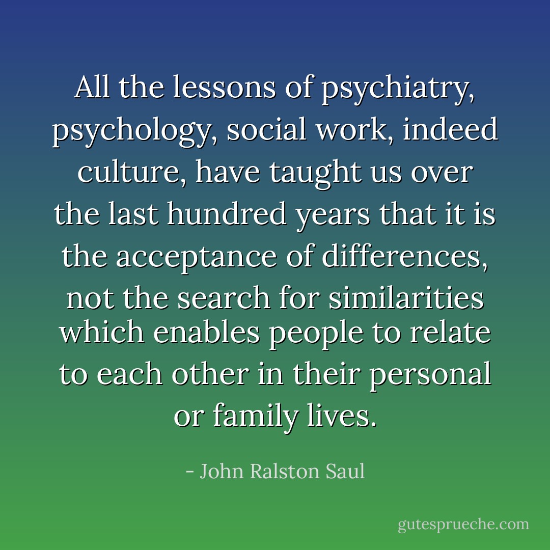All the lessons of psychiatry, psychology, social work, indeed culture, have taught us over the last hundred years that it is the acceptance of differences, not the search for similarities which enables people to relate to each other in their personal or family lives. - John Ralston Saul