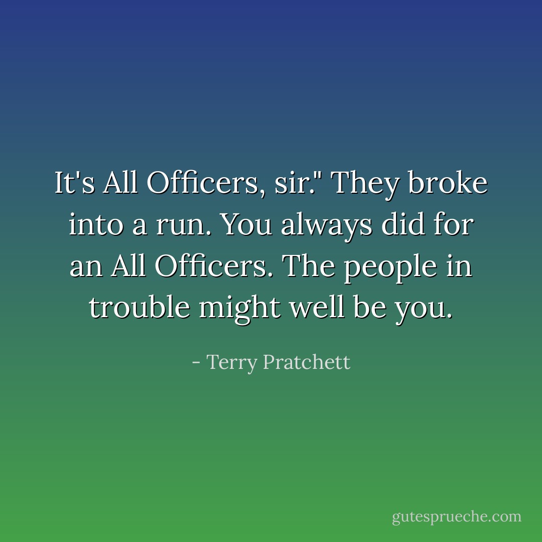 It's All Officers, sir."<br />They broke into a run. You always did for an All Officers. The people in trouble might well be you. - Terry Pratchett