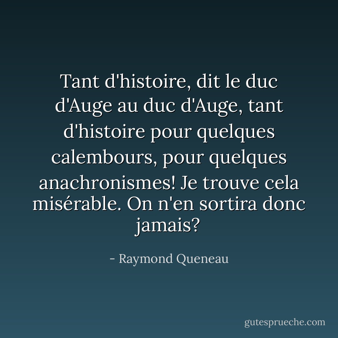 Tant d'histoire, dit le duc d'Auge au duc d'Auge, tant d'histoire pour quelques calembours, pour quelques anachronismes! Je trouve cela misérable. On n'en sortira donc jamais? - Raymond Queneau