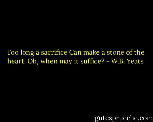 Too long a sacrifice<br />Can make a stone of the heart.<br />Oh, when may it suffice? - W.B. Yeats