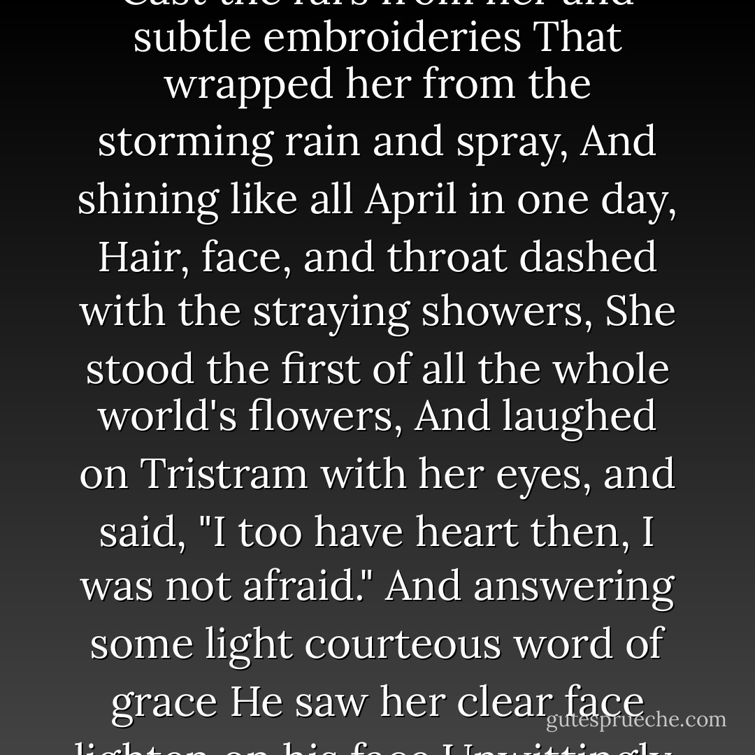 And Iseult rose up where she sat apart,<br />And with her sweet soul deepening her deep eyes<br />Cast the furs from her and subtle embroideries<br />That wrapped her from the storming rain and spray,<br />And shining like all April in one day,<br />Hair, face, and throat dashed with the straying showers,<br />She stood the first of all the whole world's flowers,<br />And laughed on Tristram with her eyes, and said,<br />"I too have heart then, I was not afraid."<br />And answering some light courteous word of grace<br />He saw her clear face lighten on his face<br />Unwittingly, with unenamoured eyes<br />For the last time. - Algernon Charles Swinburne