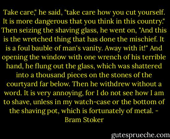 Take care," he said, "take care how you cut yourself. It is more dangerous that you think in this country." Then seizing the shaving glass, he went on, "And this is the wretched thing that has done the mischief. It is a foul bauble of man's vanity. Away with it!" And opening the window with one wrench of his terrible hand, he flung out the glass, which was shattered into a thousand pieces on the stones of the courtyard far below. Then he withdrew without a word. It is very annoying, for I do not see how I am to shave, unless in my watch-case or the bottom of the shaving pot, which is fortunately of metal. - Bram Stoker