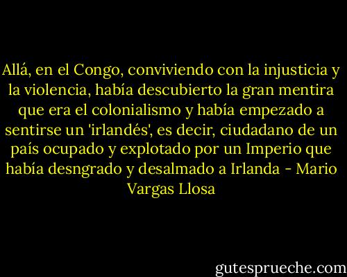 Allá, en el Congo, conviviendo con la injusticia y la violencia, había descubierto la gran mentira que era el colonialismo y había empezado a sentirse un 'irlandés', es decir, ciudadano de un país ocupado y explotado por un Imperio que había desngrado y desalmado a Irlanda - Mario Vargas Llosa