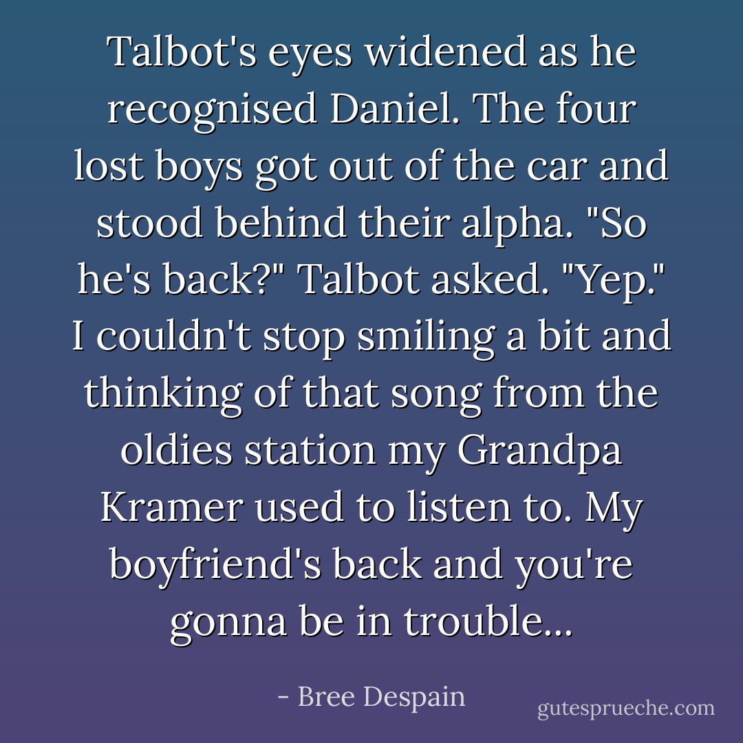 Talbot's eyes widened as he recognised Daniel. The four lost boys got out of the car and stood behind their alpha.<br />"So he's back?" Talbot asked.<br />"Yep." I couldn't stop smiling a bit and thinking of that song from the oldies station my Grandpa Kramer used to listen to. <i>My boyfriend's back and you're gonna be in trouble...</i> - Bree Despain