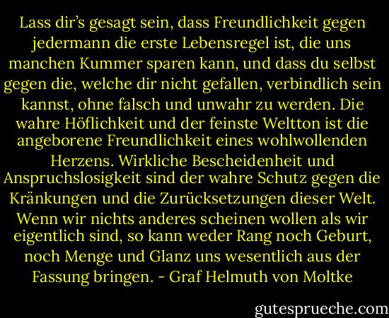 Lass dir’s gesagt sein, dass Freundlichkeit gegen jedermann die erste Lebensregel ist, die uns manchen Kummer sparen kann, und dass du selbst gegen die, welche dir nicht gefallen, verbindlich sein kannst, ohne falsch und unwahr zu werden. Die wahre Höflichkeit und der feinste Weltton ist die angeborene Freundlichkeit eines wohlwollenden Herzens. Wirkliche Bescheidenheit und Anspruchslosigkeit sind der wahre Schutz gegen die Kränkungen und die Zurücksetzungen dieser Welt. Wenn wir nichts anderes scheinen wollen als wir eigentlich sind, so kann weder Rang noch Geburt, noch Menge und Glanz uns wesentlich aus der Fassung bringen. - Graf Helmuth von Moltke