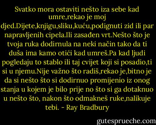 Svatko mora ostaviti nešto iza sebe kad umre,rekao je moj djed.Dijete,knjigu,sliku,kuću,podignuti zid ili par napravljenih cipela.Ili zasađen vrt.Nešto što je tvoja ruka dodirnula na neki način tako da ti duša ima kamo otići kad umreš.Pa kad ljudi pogledaju to stablo ili taj cvijet koji si posadio,ti si u njemu.Nije važno što radiš,rekao je,bitno je da si nešto što si dodirnuo promijenio iz onog stanja u kojem je bilo prije no što si ga dotaknuo u nešto što, nakon što odmakneš ruke,nalikuje tebi. - Ray Bradbury
