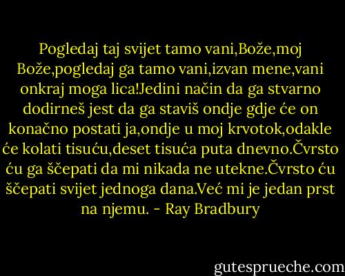 Pogledaj taj svijet tamo vani,Bože,moj Bože,pogledaj ga tamo vani,izvan mene,vani onkraj moga lica!Jedini način da ga stvarno dodirneš jest da ga staviš ondje gdje će on konačno postati ja,ondje u moj krvotok,odakle će kolati tisuću,deset tisuća puta dnevno.Čvrsto ću ga ščepati da mi nikada ne utekne.Čvrsto ću ščepati svijet jednoga dana.Već mi je jedan prst na njemu. - Ray Bradbury