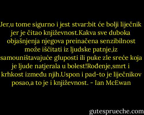 Jer,u tome sigurno i jest stvar:bit će bolji liječnik jer je čitao književnost.Kakva sve duboka objašnjenja njegova preinačena senzibilnost može iščitati iz ljudske patnje,iz samouništavajuće gluposti ili puke zle sreće koja je ljude natjerala u bolest!Rođenje,smrt i krhkost između njih.Uspon i pad-to je liječnikov posao,a to je i književnost. - Ian McEwan
