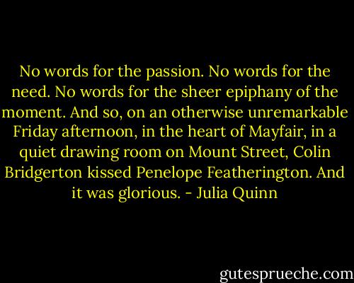 No words for the passion. No words for the need. No words for the sheer epiphany of the moment. And so, on an otherwise unremarkable Friday afternoon, in the heart of Mayfair, in a quiet drawing room on Mount Street, Colin Bridgerton kissed Penelope Featherington. And it was glorious. - Julia Quinn