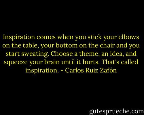 Inspiration comes when you stick your elbows on the table, your bottom on the chair and you start sweating. Choose a theme, an idea, and squeeze your brain until it hurts. That's called inspiration. - Carlos Ruiz Zafón