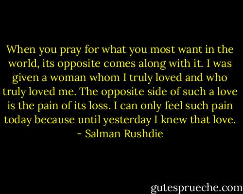 When you pray for what you most want in the world, its opposite comes along with it. I was given a woman whom I truly loved and who truly loved me. The opposite side of such a love is the pain of its loss. I can only feel such pain today because until yesterday I knew that love. - Salman Rushdie
