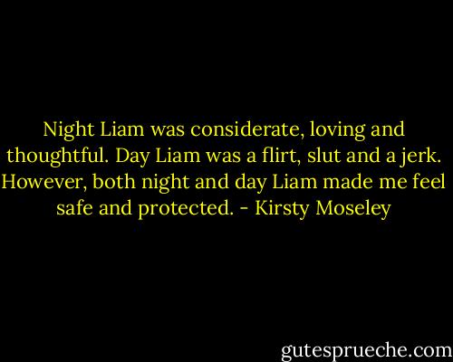 Night Liam was considerate, loving and thoughtful. Day Liam was a flirt, slut and a jerk. However, both night and day Liam made me feel safe and protected. - Kirsty Moseley