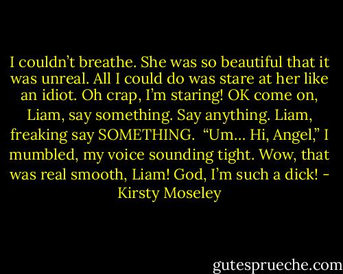I couldn’t breathe. She was so beautiful that it was unreal. All I could do was stare at her like an idiot. Oh crap, I’m staring! OK come on, Liam, say something.<br />Say anything.<br />Liam, freaking say SOMETHING. <br />“Um… Hi, Angel,” I mumbled, my voice sounding tight. Wow, that was real smooth, Liam! God, I’m such a dick! - Kirsty Moseley