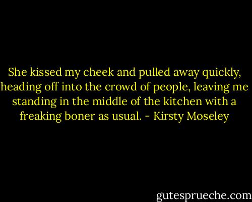 She kissed my cheek and pulled away quickly, heading off into the crowd of people, leaving me standing in the middle of the kitchen with a freaking boner as usual. - Kirsty Moseley