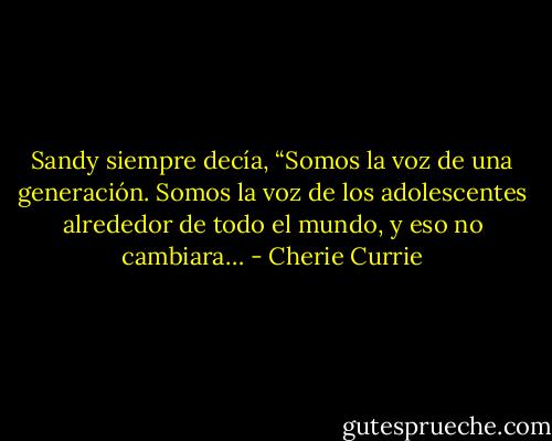 Sandy siempre decía, “Somos la voz de una generación. Somos la voz de los adolescentes alrededor de todo el mundo, y eso no cambiara… - Cherie Currie