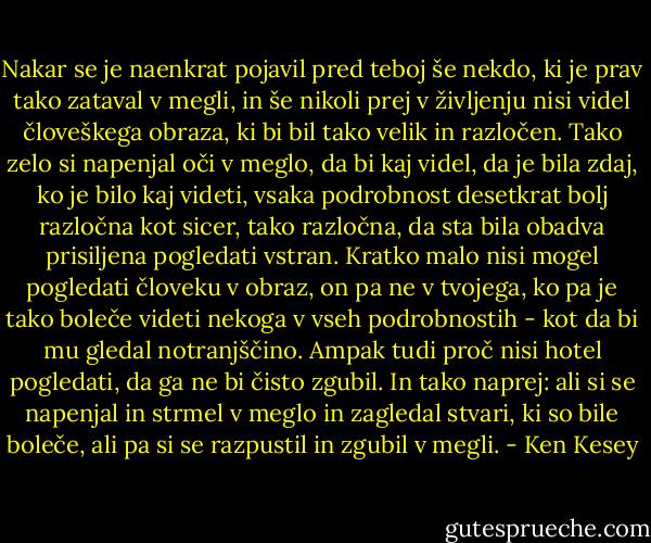 Nakar se je naenkrat pojavil pred teboj še nekdo, ki je prav tako zataval v megli, in še nikoli prej v življenju nisi videl človeškega obraza, ki bi bil tako velik in razločen. Tako zelo si napenjal oči v meglo, da bi kaj videl, da je bila zdaj, ko je bilo kaj videti, vsaka podrobnost desetkrat bolj razločna kot sicer, tako razločna, da sta bila obadva prisiljena pogledati vstran. Kratko malo nisi mogel pogledati človeku v obraz, on pa ne v tvojega, ko pa je tako boleče videti nekoga v vseh podrobnostih - kot da bi mu gledal notranjščino. Ampak tudi proč nisi hotel pogledati, da ga ne bi čisto zgubil. In tako naprej: ali si se napenjal in strmel v meglo in zagledal stvari, ki so bile boleče, ali pa si se razpustil in zgubil v megli. - Ken Kesey