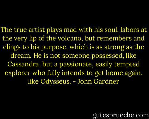 The true artist plays mad with his soul, labors at the very lip of the volcano, but remembers and clings to his purpose, which is as strong as the dream. He is not someone possessed, like Cassandra, but a passionate, easily tempted explorer who fully intends to get home again, like Odysseus. - John Gardner