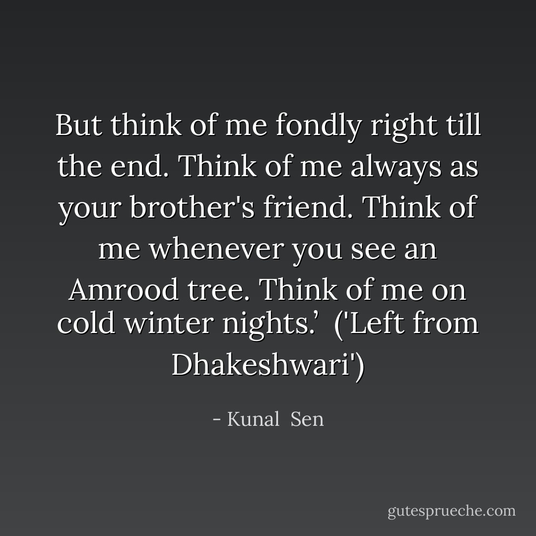 But think of me fondly right till the end. Think of me always as your brother's friend. Think of me whenever you see an Amrood tree. Think of me on cold winter nights.’ <br />('Left from Dhakeshwari') - Kunal  Sen