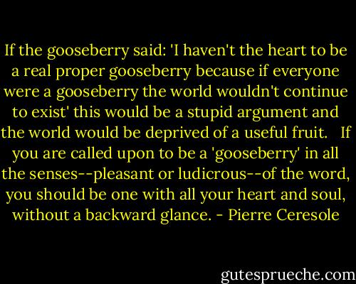 If the gooseberry said: 'I haven't the heart to be a real proper gooseberry because if everyone were a gooseberry the world wouldn't continue to exist' this would be a stupid argument and the world would be deprived of a useful fruit. <br /> If you are called upon to be a 'gooseberry' in all the senses--pleasant or ludicrous--of the word, you should be one with all your heart and soul, without a backward glance. - Pierre Ceresole