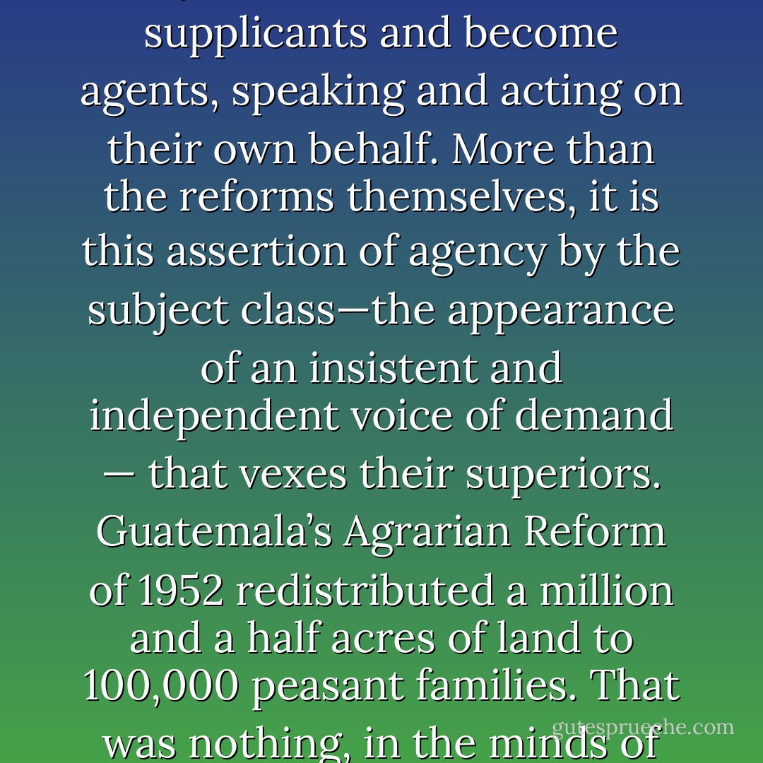Every once in a while, however, the subordinates of this world contest their fates. They protest their conditions, write letters and petitions, join movements, and make demands. Their goals may be minimal and discrete — better safety guards on factory machines, an end to marital rape—but in voicing them, they raise the specter of a more fundamental change in power. They cease to be servants or supplicants and become agents, speaking and acting on their own behalf. More than the reforms themselves, it is this assertion of agency by the subject class—the appearance of an insistent and independent voice of demand — that vexes their superiors. Guatemala’s Agrarian Reform of 1952 redistributed a million and a half acres of land to 100,000 peasant families. That was nothing, in the minds of the country’s ruling classes, compared to the riot of political talk the bill seemed to unleash. Progressive reformers, Guatemala’s arch-bishop complained, sent local peasants “gifted with facility with words” to the capital, where they were given opportunities “to speak in public.” That was the great evil of the Agrarian Reform. - Corey Robin