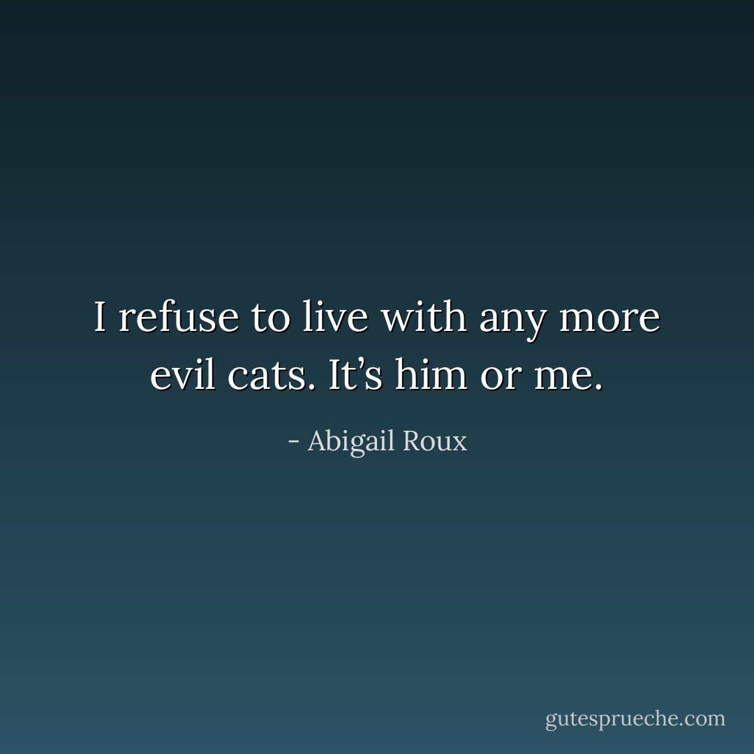 I refuse to live with any more evil cats. It’s him or me. - Abigail Roux