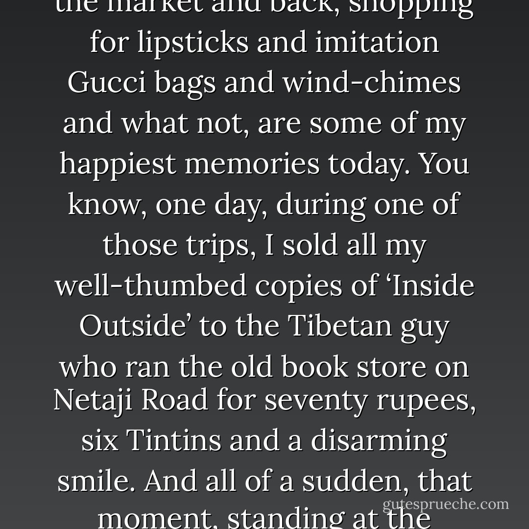 Whenever the sadness got too much, I would hire a rickshaw and go to the Upper Bazaar. Those little rickshaw trips to the market and back, shopping for lipsticks and imitation Gucci bags and wind-chimes and what not, are some of my happiest memories today. You know, one day, during one of those trips, I sold all my well-thumbed copies of ‘Inside Outside’ to the Tibetan guy who ran the old book store on Netaji Road for seventy rupees, six Tintins and a disarming smile. And all of a sudden, that moment, standing at the corner of Netaji road, I found out who I was.’<br />('Left from Dhakeshwari') - Kunal  Sen
