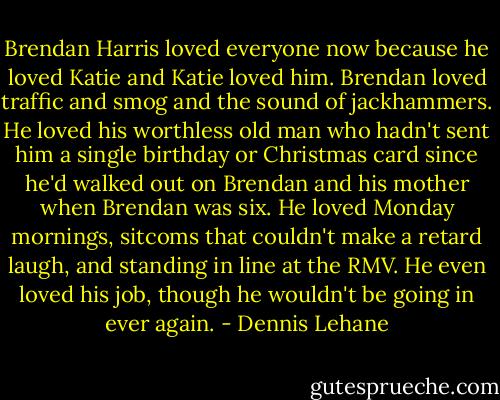 Brendan Harris loved everyone now because he loved Katie and Katie loved him. Brendan loved traffic and smog and the sound of jackhammers. He loved his worthless old man who hadn't sent him a single birthday or Christmas card since he'd walked out on Brendan and his mother when Brendan was six. He loved Monday mornings, sitcoms that couldn't make a retard laugh, and standing in line at the RMV. He even loved his job, though he wouldn't be going in ever again. - Dennis Lehane