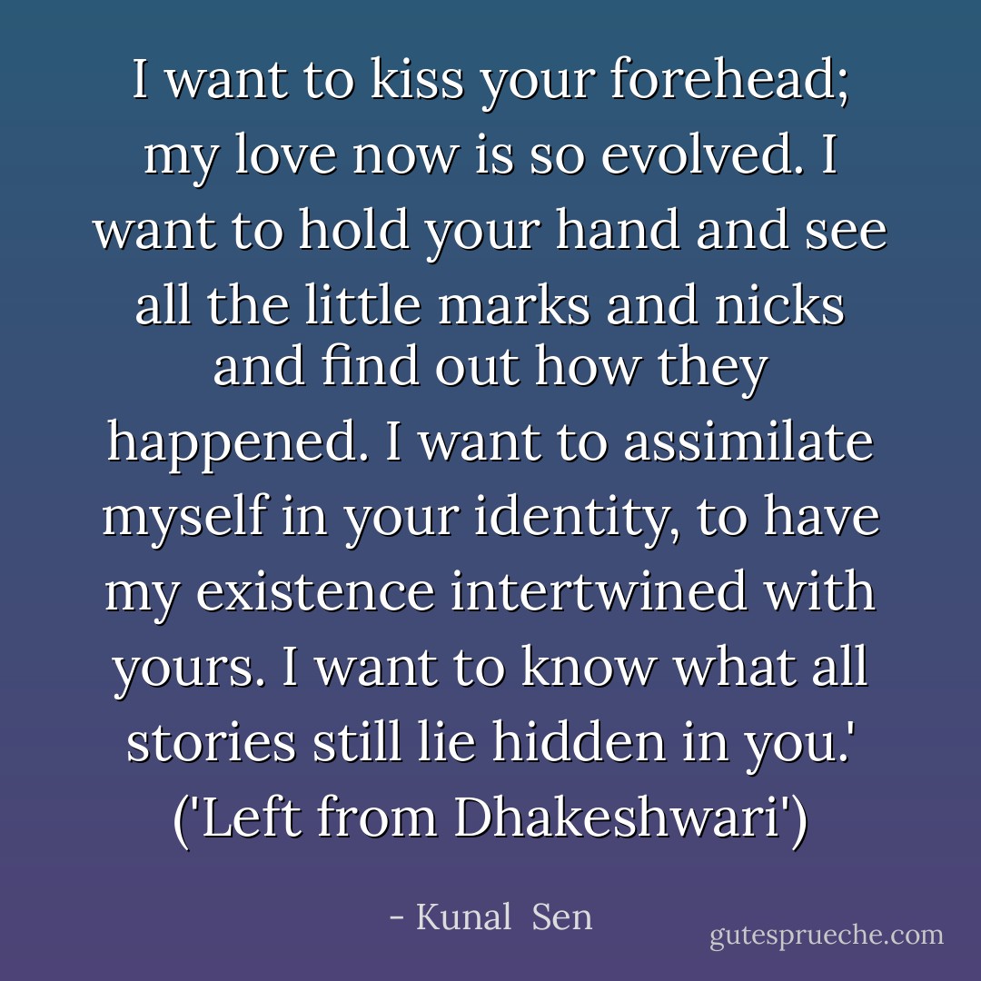 I want to kiss your forehead; my love now is so evolved. I want to hold your hand and see all the little marks and nicks and find out how they happened. I want to assimilate myself in your identity, to have my existence intertwined with yours. I want to know what all stories still lie hidden in you.'<br />('Left from Dhakeshwari') - Kunal  Sen