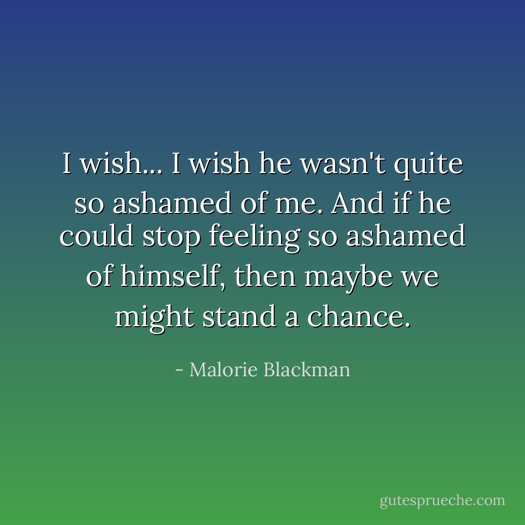 I wish... I wish he wasn't quite so ashamed of me. And if he could stop feeling so ashamed of himself, then maybe we might stand a chance. - Malorie Blackman