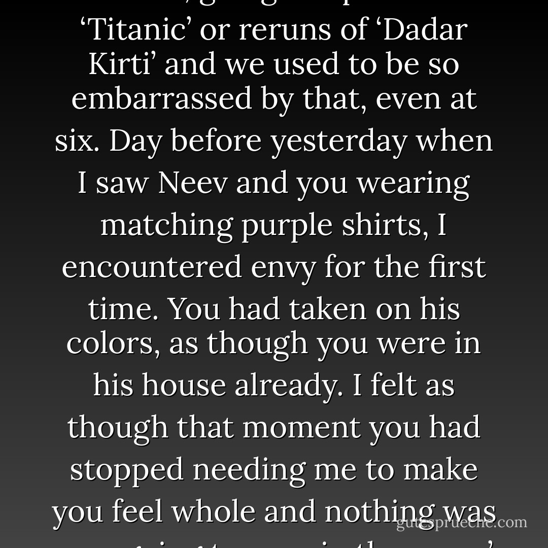 When we were children, Bapi used to dress us up in the same clothes, going to Apsara for ‘Titanic’ or reruns of ‘Dadar Kirti’ and we used to be so embarrassed by that, even at six. Day before yesterday when I saw Neev and you wearing matching purple shirts, I encountered envy for the first time. You had taken on his colors, as though you were in his house already. I felt as though that moment you had stopped needing me to make you feel whole and nothing was ever going to remain the same.’<br />('Left from Dhakeshwari') - Kunal  Sen