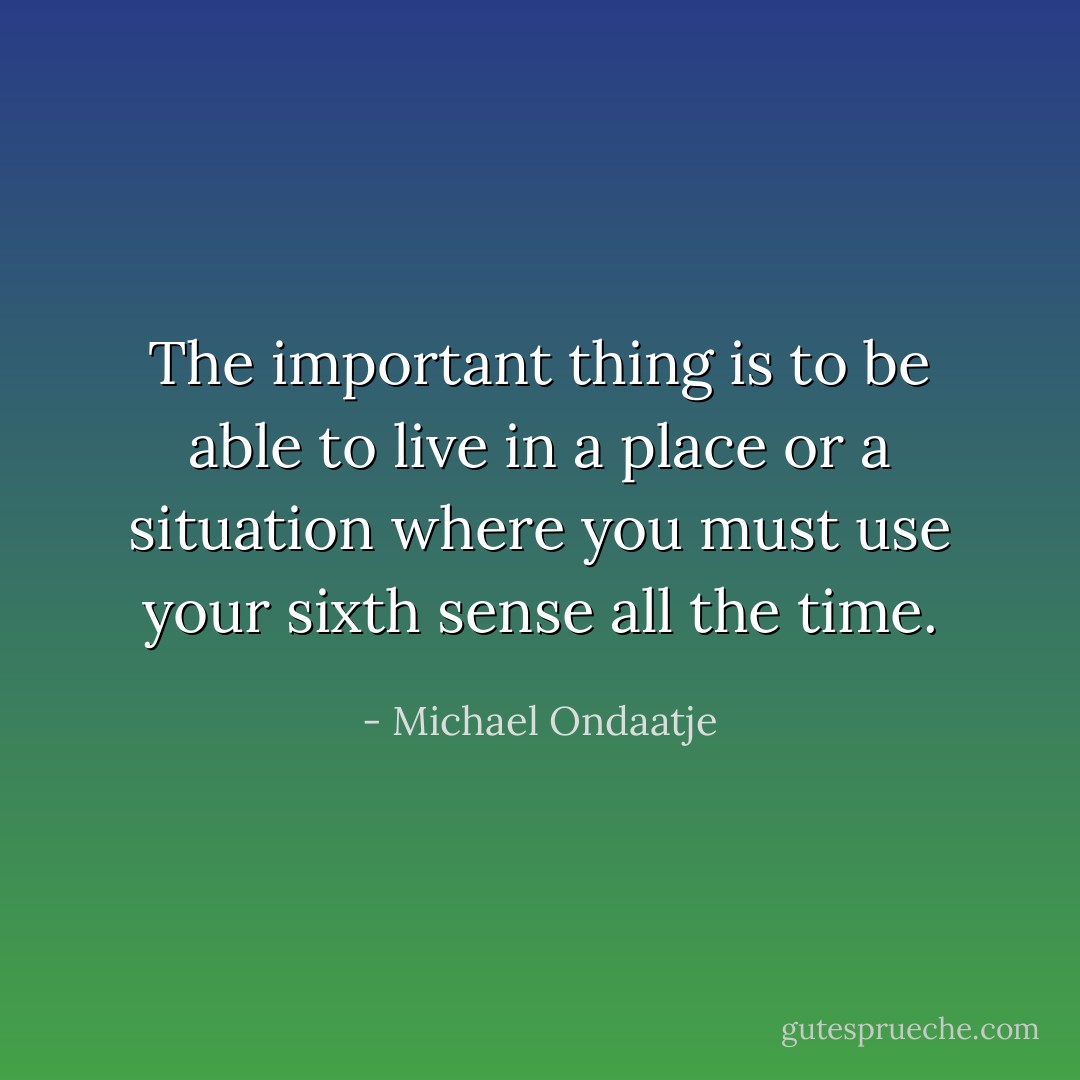 The important thing is to be able to live in a place or a situation where you must use your sixth sense all the time. - Michael Ondaatje