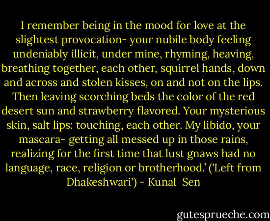 I remember being in the mood for love at the slightest provocation- your nubile body feeling undeniably illicit, under mine, rhyming, heaving, breathing together, each other, squirrel hands, down and across and stolen kisses, on and not on the lips. Then leaving scorching beds the color of the red desert sun and strawberry flavored. Your mysterious skin, salt lips: touching, each other. My libido, your mascara- getting all messed up in those rains, realizing for the first time that lust gnaws had no language, race, religion or brotherhood.’<br />('Left from Dhakeshwari') - Kunal  Sen