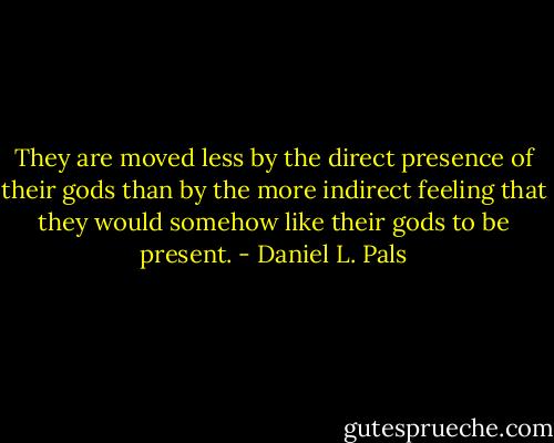 They are moved less by the direct presence of their gods than by the more indirect feeling that they would somehow like their gods to be present. - Daniel L. Pals
