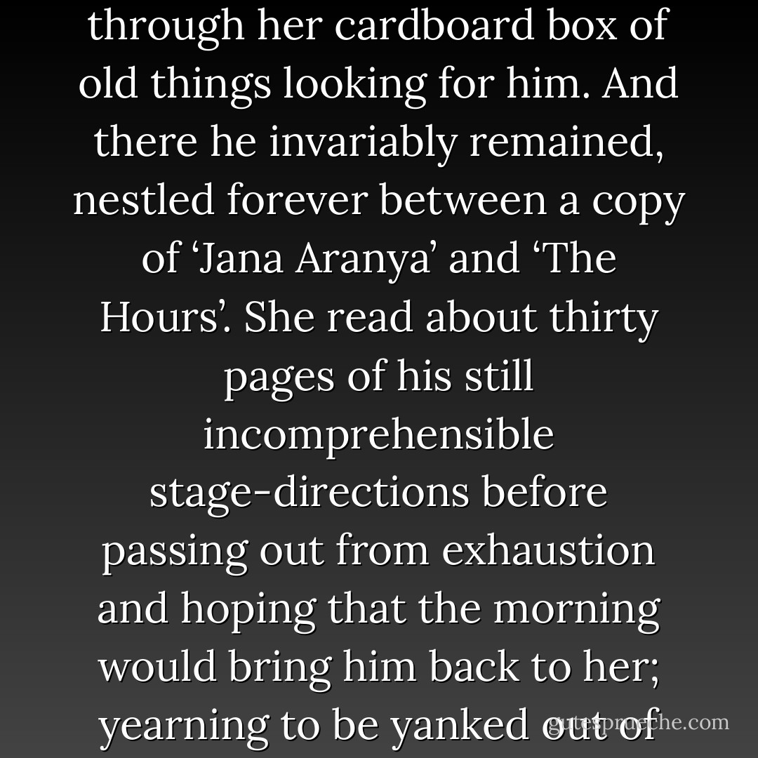 The last thing Farinoush did on several nights just before she went to bed was to rummage through her cardboard box of old things looking for him. And there he invariably remained, nestled forever between a copy of ‘Jana Aranya’ and ‘The Hours’. She read about thirty pages of his still incomprehensible stage-directions before passing out from exhaustion and hoping that the morning would bring him back to her; yearning to be yanked out of bed by him, devoured by him again. But he never returned. - Kunal  Sen